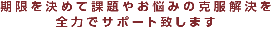 期限を決めて課題やお悩みの克服解決を全力でサポート致します